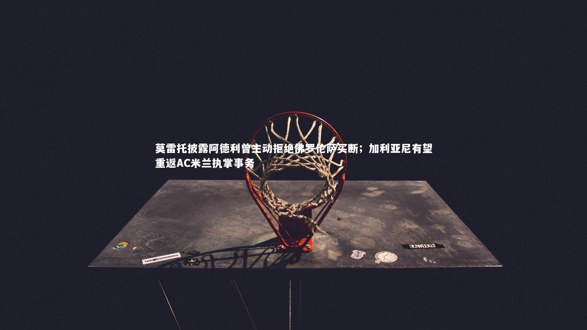 九游会j9|莫雷托披露阿德利曾主动拒绝佛罗伦萨买断；加利亚尼有望重返AC米兰执掌事务